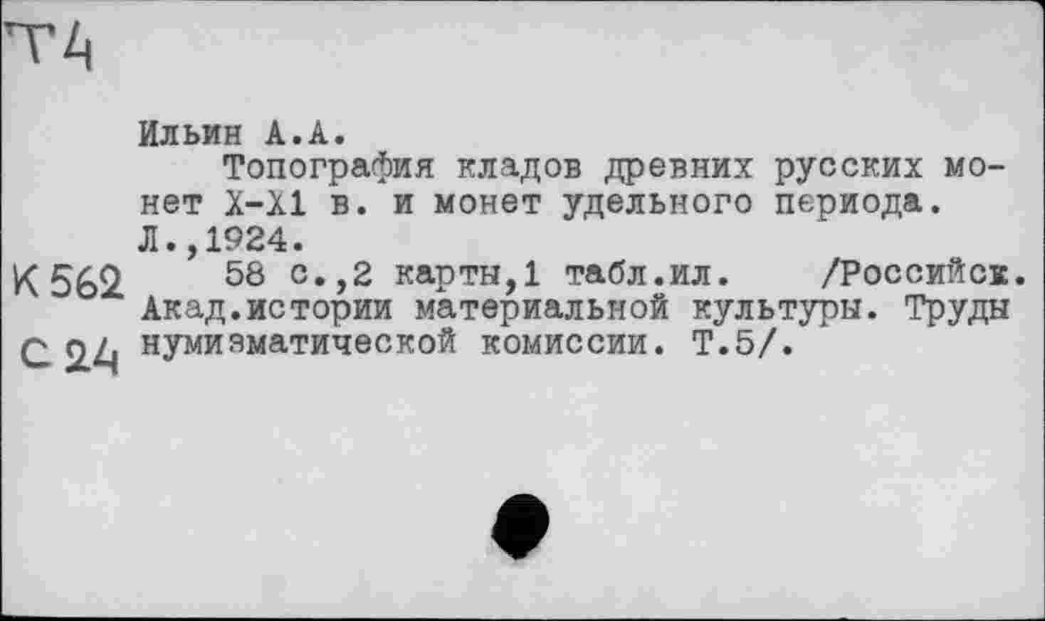 ﻿Ильин А.А.
Топография кладов древних русских монет Х-Х1 в. и монет удельного периода.
Л., 1924.
К 562.	58 с*>2 карты, 1 табл.ил. /Российск.
Акад.истории материальной культуры. Труды С 2.^ нУмияматической комиссии. Т.5/.